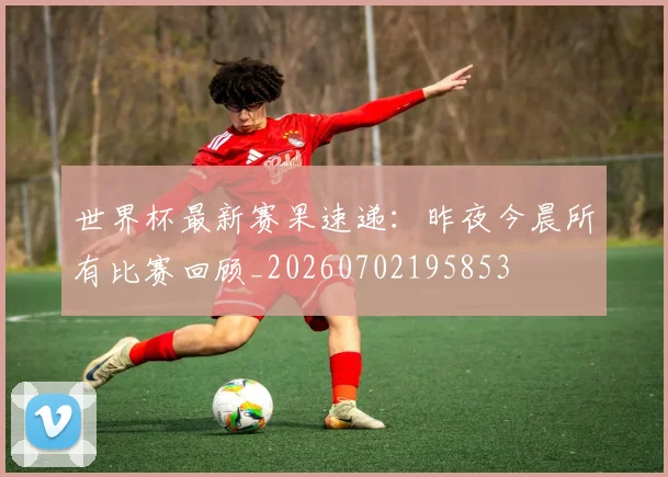 世界杯最新赛果速递：昨夜今晨所有比赛回顾_20260702195853