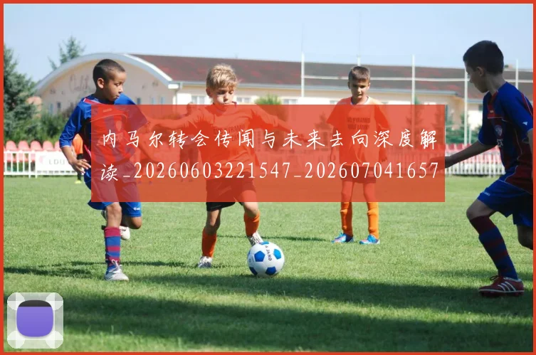 内马尔转会传闻与未来去向深度解读_20260603221547_20260704165700
