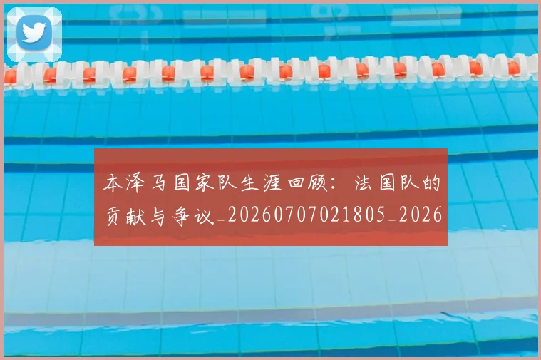 本泽马国家队生涯回顾：法国队的贡献与争议_20260707021805_20260731174220