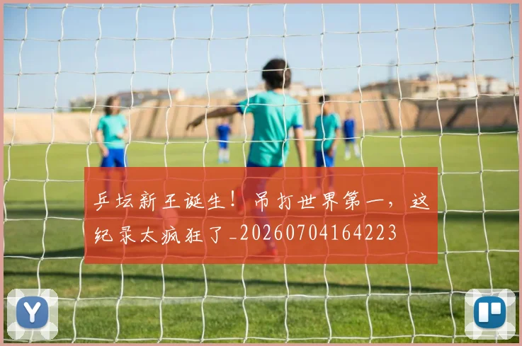 乒坛新王诞生!吊打世界第一,这纪录太疯狂了_20260704164223