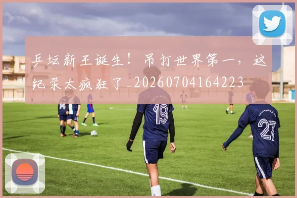 乒坛新王诞生！吊打世界第一，这纪录太疯狂了_20260704164223