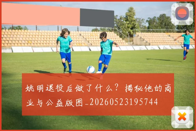 姚明退役后做了什么？揭秘他的商业与公益版图_20260523195744