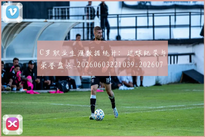 C罗职业生涯数据统计：进球纪录与荣誉盘点_20260603221039_20260712053049