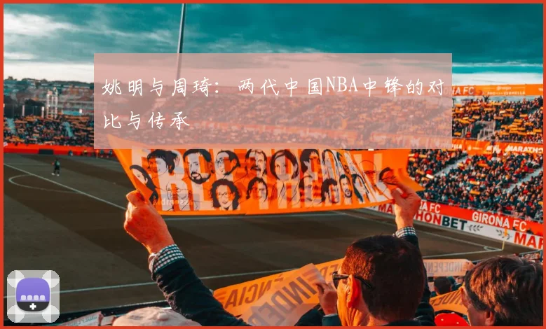 姚明与周琦：两代中国NBA中锋的对比与传承