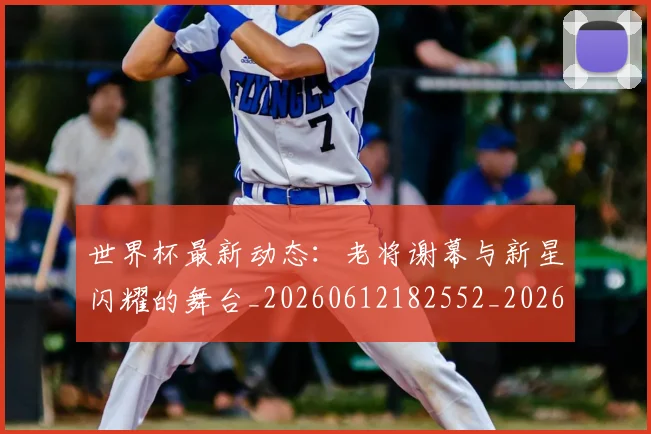 世界杯最新动态：老将谢幕与新星闪耀的舞台_20260612182552_20260715191424