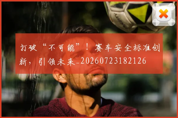 打破“不可能”！赛车安全标准创新，引领未来_20260723182126
