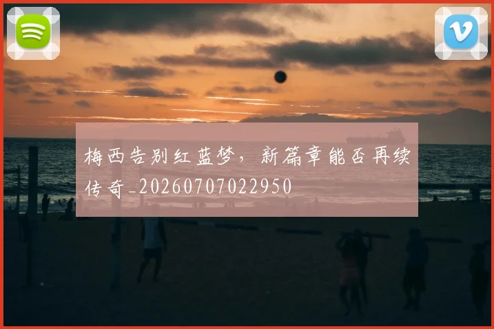 梅西告别红蓝梦，新篇章能否再续传奇_20260707022950