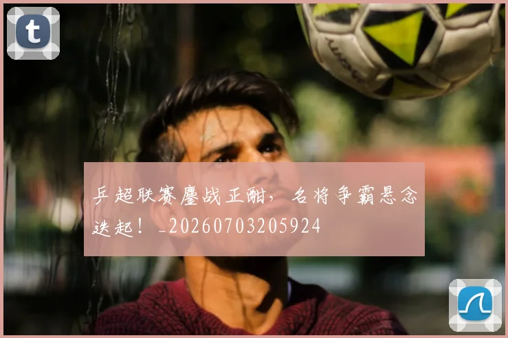 乒超联赛鏖战正酣，名将争霸悬念迭起！_20260703205924