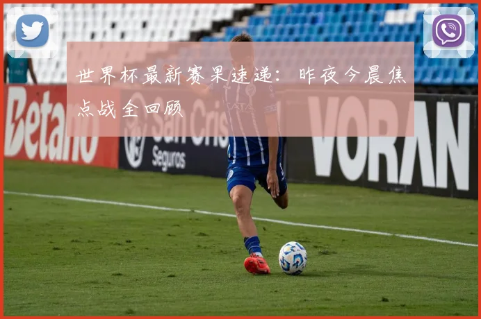 世界杯最新赛果速递：昨夜今晨焦点战全回顾