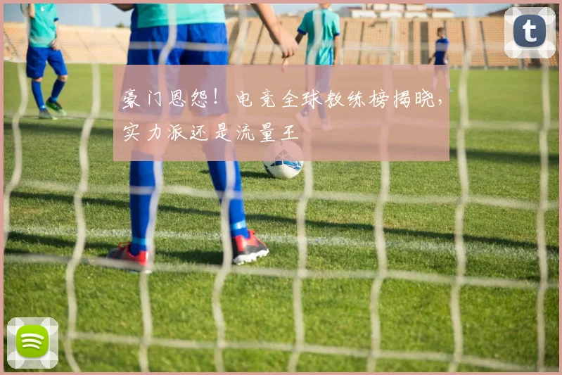 豪门恩怨!电竞全球教练榜揭晓,实力派还是流量王