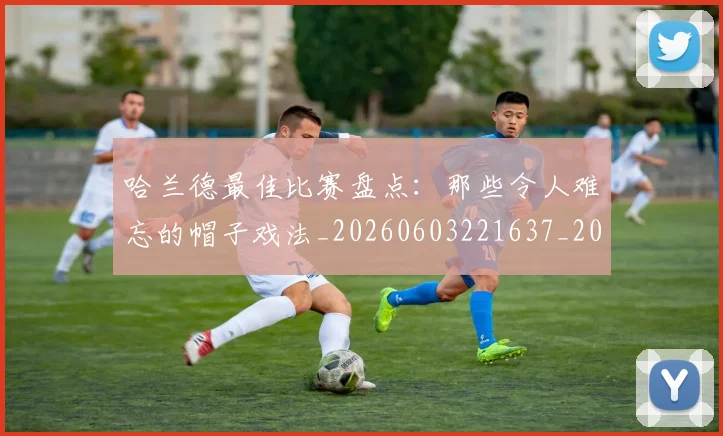 哈兰德最佳比赛盘点:那些令人难忘的帽子戏法_20260603221637_20260704170458