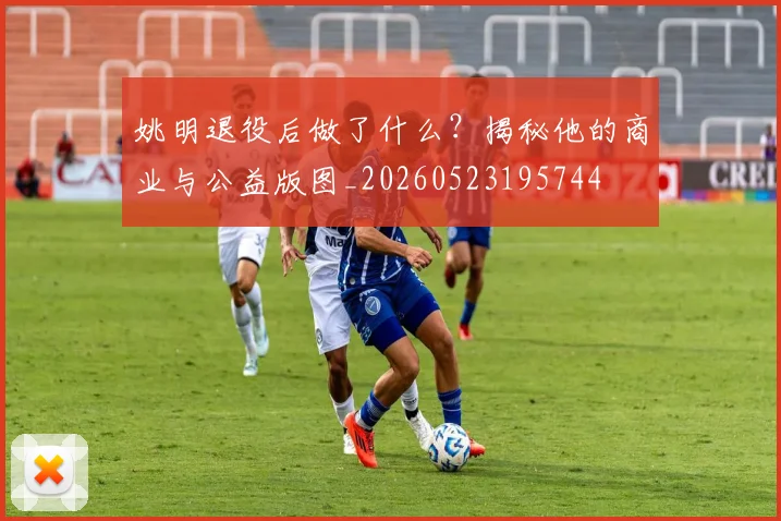 姚明退役后做了什么？揭秘他的商业与公益版图_20260523195744