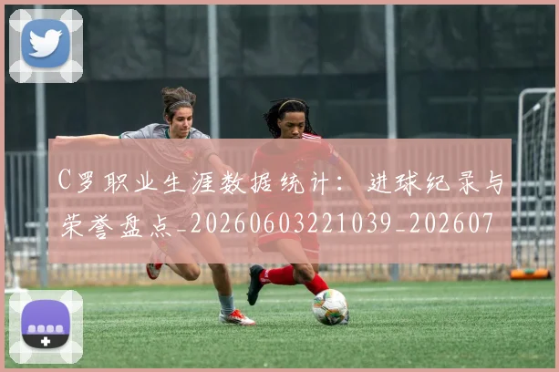 C罗职业生涯数据统计:进球纪录与荣誉盘点_20260603221039_20260701213947