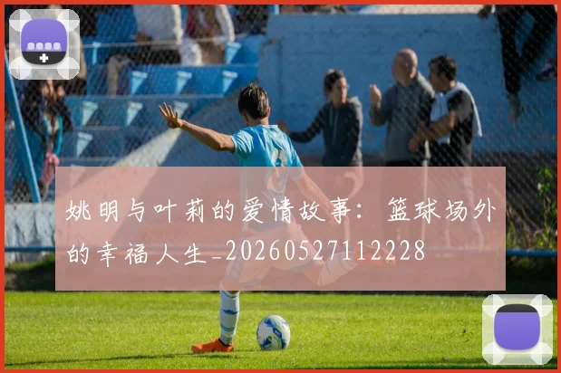 姚明与叶莉的爱情故事:篮球场外的幸福人生_20260527112228