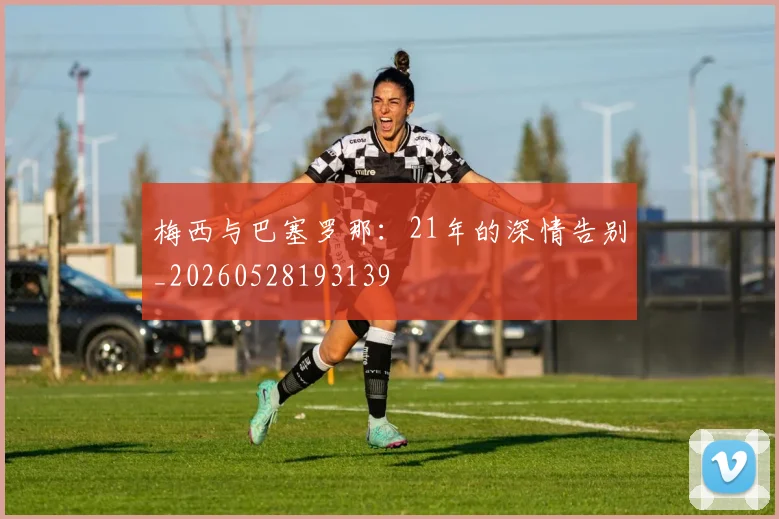 梅西与巴塞罗那：21年的深情告别_20260528193139
