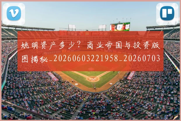 姚明资产多少?商业帝国与投资版图揭秘_20260603221958_20260703233042