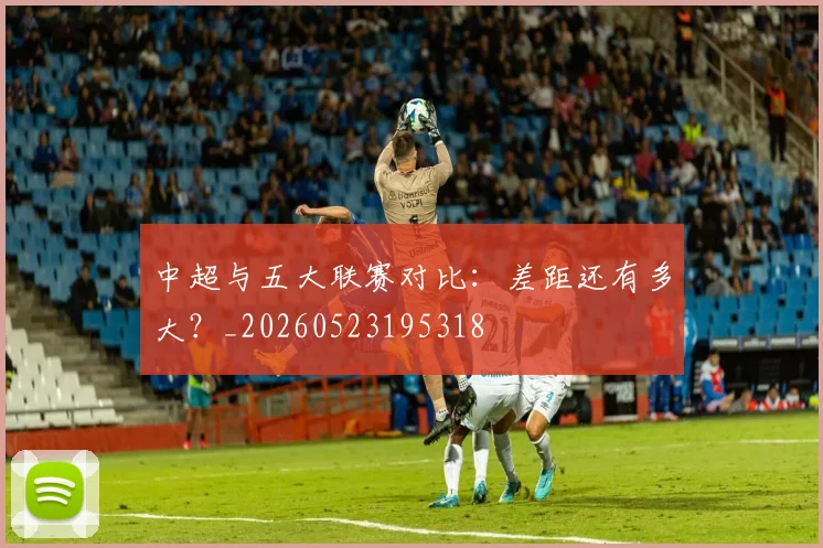 中超与五大联赛对比：差距还有多大？_20260523195318