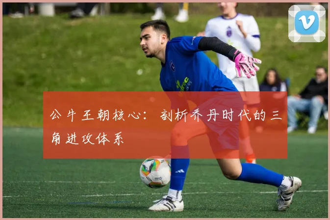 公牛王朝核心：剖析乔丹时代的三角进攻体系