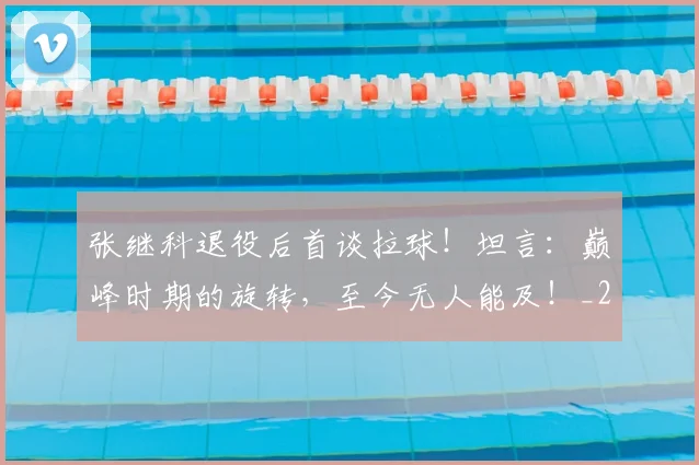 张继科退役后首谈拉球!坦言:巅峰时期的旋转,至今无人能及!_20260704171843