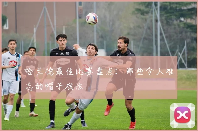 哈兰德最佳比赛盘点：那些令人难忘的帽子戏法